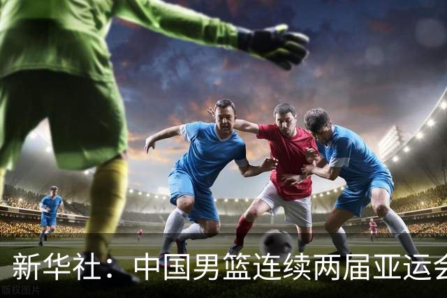 新华社：中国男篮连续两届亚运会止步半决赛，不是用“偶然”可以解释的