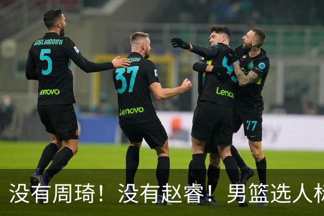 没有周琦！没有赵睿！男篮选人标准曝光，郭士强：没这5点接受不了